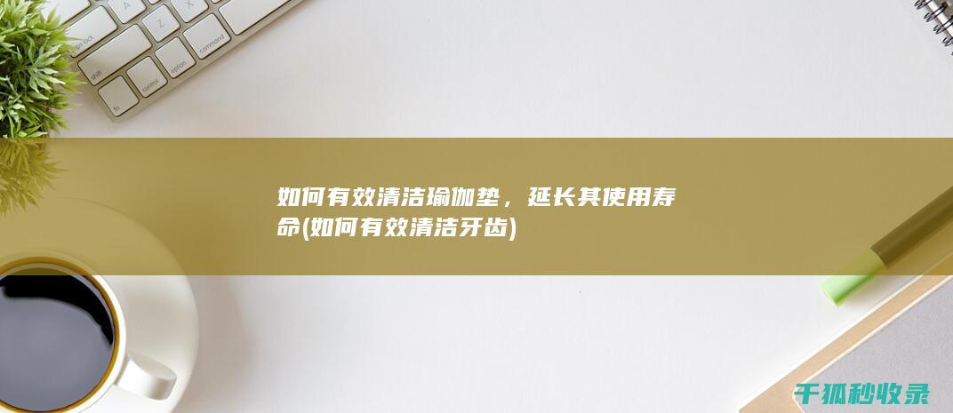 如何有效清洁瑜伽垫，延长其使用寿命 (如何有效清洁牙齿)