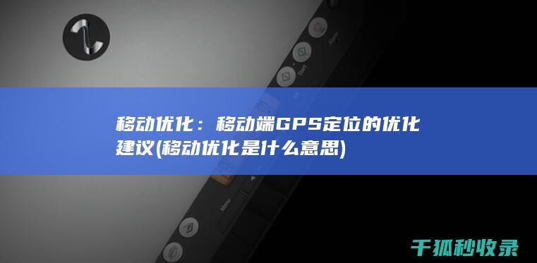 移动优化：移动端GPS定位的优化建议 (移动优化是什么意思)